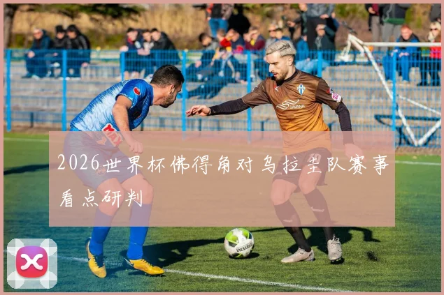 2026世界杯佛得角对乌拉圭队赛事看点研判