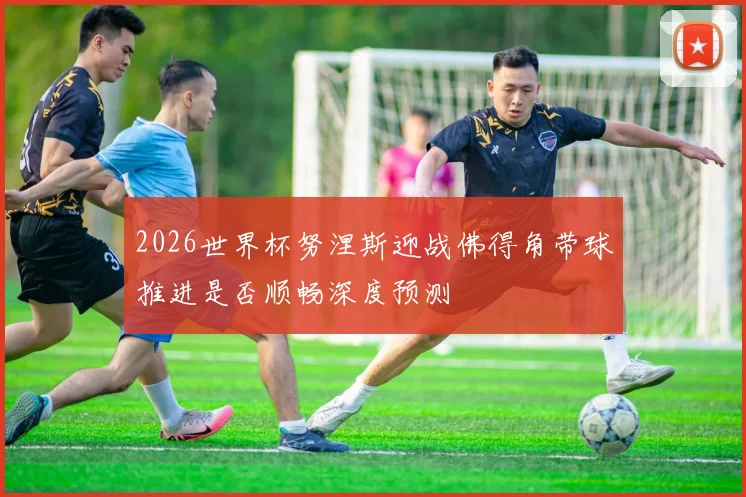 2026世界杯努涅斯迎战佛得角带球推进是否顺畅深度预测