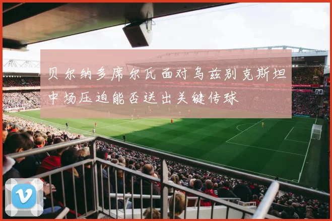 贝尔纳多席尔瓦面对乌兹别克斯坦中场压迫能否送出关键传球