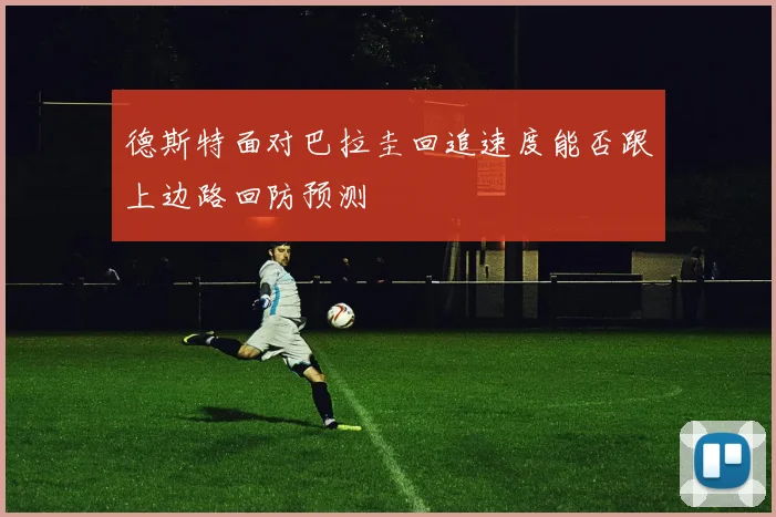 德斯特面对巴拉圭回追速度能否跟上边路回防预测