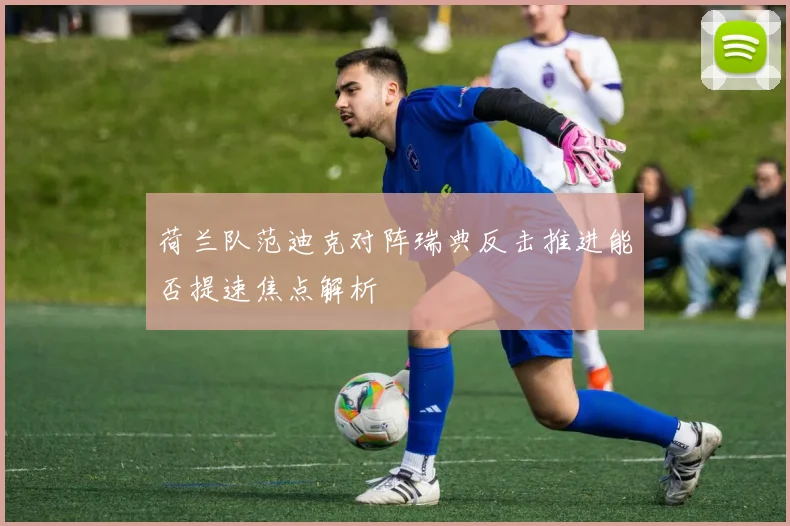 荷兰队范迪克对阵瑞典反击推进能否提速焦点解析