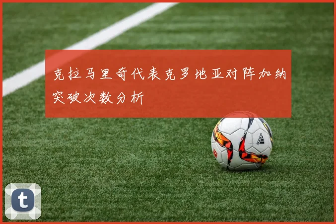 克拉马里奇代表克罗地亚对阵加纳突破次数分析